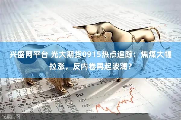 兴盛网平台 光大期货0915热点追踪：焦煤大幅拉涨，反内卷再起波澜？