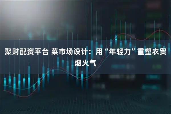 聚财配资平台 菜市场设计：用“年轻力”重塑农贸烟火气