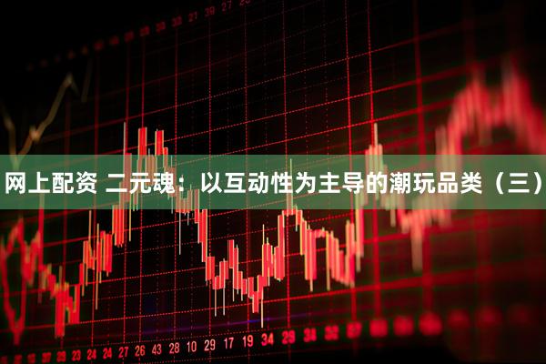 网上配资 二元魂：以互动性为主导的潮玩品类（三）