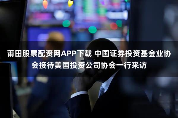 莆田股票配资网APP下载 中国证券投资基金业协会接待美国投资公司协会一行来访