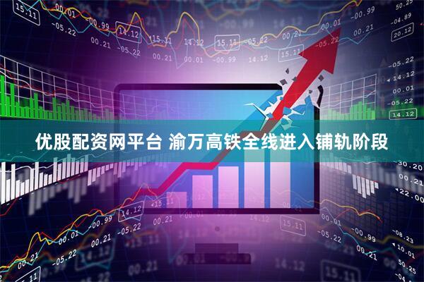优股配资网平台 渝万高铁全线进入铺轨阶段