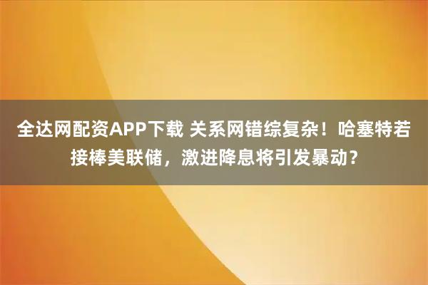 全达网配资APP下载 关系网错综复杂！哈塞特若接棒美联储，激进降息将引发暴动？