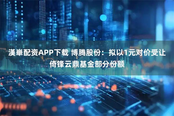 漢崋配资APP下载 博腾股份：拟以1元对价受让倚锋云鼎基金部分份额
