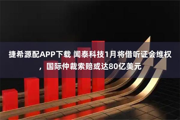 捷希源配APP下载 闻泰科技1月将借听证会维权，国际仲裁索赔或达80亿美元