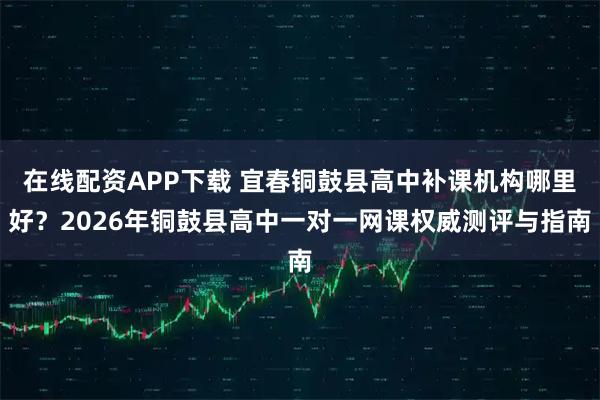 在线配资APP下载 宜春铜鼓县高中补课机构哪里好？2026年铜鼓县高中一对一网课权威测评与指南