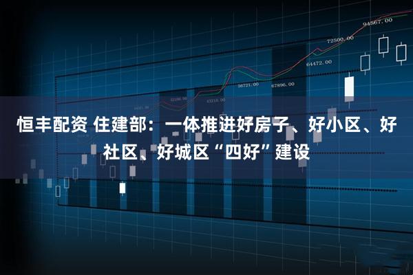 恒丰配资 住建部：一体推进好房子、好小区、好社区、好城区“四好”建设