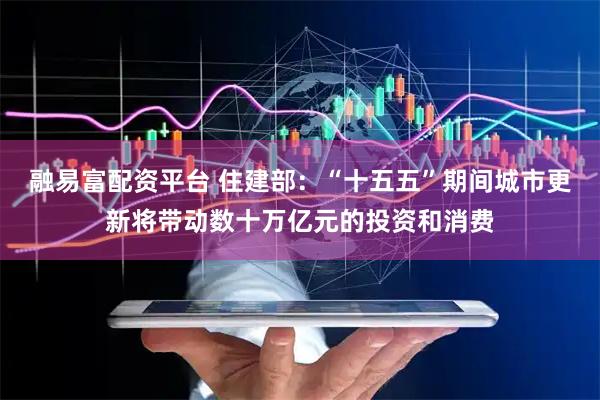 融易富配资平台 住建部：“十五五”期间城市更新将带动数十万亿元的投资和消费