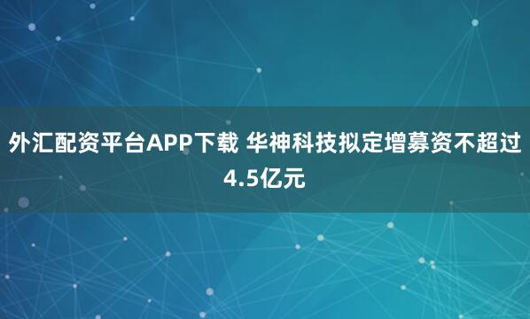 外汇配资平台APP下载 华神科技拟定增募资不超过4.5亿元