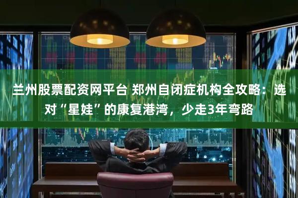 兰州股票配资网平台 郑州自闭症机构全攻略：选对“星娃”的康复港湾，少走3年弯路