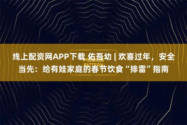 线上配资网APP下载 佑吾幼 | 欢喜过年，安全当先：给有娃家庭的春节饮食“排雷”指南