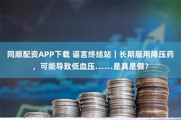 同顺配资APP下载 谣言终结站｜长期服用降压药，可能导致低血压……是真是假？