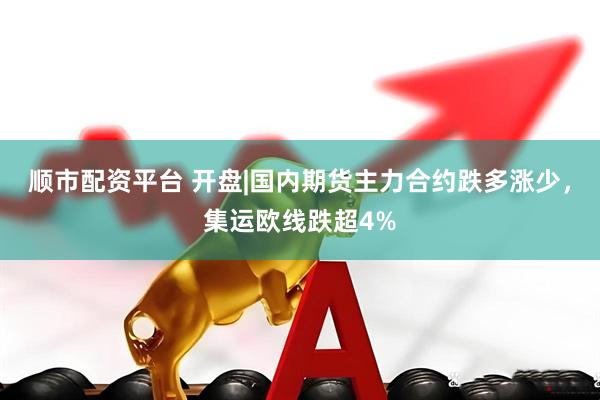 顺市配资平台 开盘|国内期货主力合约跌多涨少，集运欧线跌超4%