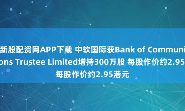 新股配资网APP下载 中软国际获Bank of Communications Trustee Limited增持300万股 每股作价约2.95港元