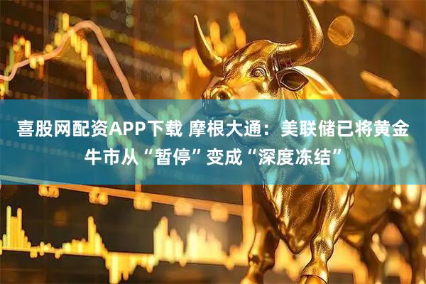 喜股网配资APP下载 摩根大通：美联储已将黄金牛市从“暂停”变成“深度冻结”