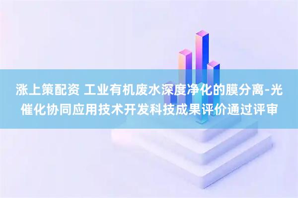 涨上策配资 工业有机废水深度净化的膜分离-光催化协同应用技术开发科技成果评价通过评审