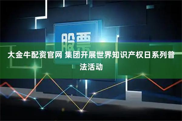 大金牛配资官网 集团开展世界知识产权日系列普法活动